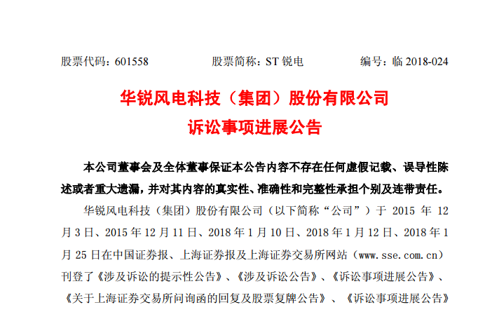                        公告日期：2018-05-04股票代碼：601558 股票簡稱：ST銳電 編號：臨2018-024華銳風(fēng)電科技（集團(tuán)）股份有限公司訴訟事項進(jìn)展公告 本公司董事會及全體董事保證本公告內(nèi)容不存在任何虛假記載、誤導(dǎo)性陳述或者重大遺漏，并對其內(nèi)容的真實性、準(zhǔn)確性和完整性承擔(dān)個別及連帶責(zé)任。 華銳風(fēng)電科技（集團(tuán)）股份有限公司（以下簡稱“公司”）于 2015年 12月3日、2015年12月11日、2018年1月10日、2018年1月12日、2018年1
