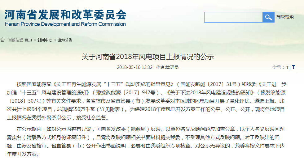                        河南省發(fā)改委近日發(fā)布《關(guān)于河南省2018年風(fēng)電項(xiàng)目上報(bào)情況的公示》，公示顯示：河南省2018年度風(fēng)電開發(fā)方案共計(jì)上報(bào)94個(gè)項(xiàng)目，總規(guī)模550萬千瓦，公示時(shí)間：2018年5月16日下午至5月21日上午（三個(gè)工作日）。 關(guān)于河南省2018年風(fēng)電項(xiàng)目上報(bào)情況的公示 按照國家能源局《關(guān)于可再生能源發(fā)展“十三五”規(guī)劃實(shí)施的指導(dǎo)意見》（國能發(fā)新能〔2017〕31號）和我委《關(guān)于進(jìn)一步加強(qiáng)“十三五”風(fēng)電建設(shè)管理的通知》（豫發(fā)改能源〔2017〕947號）、