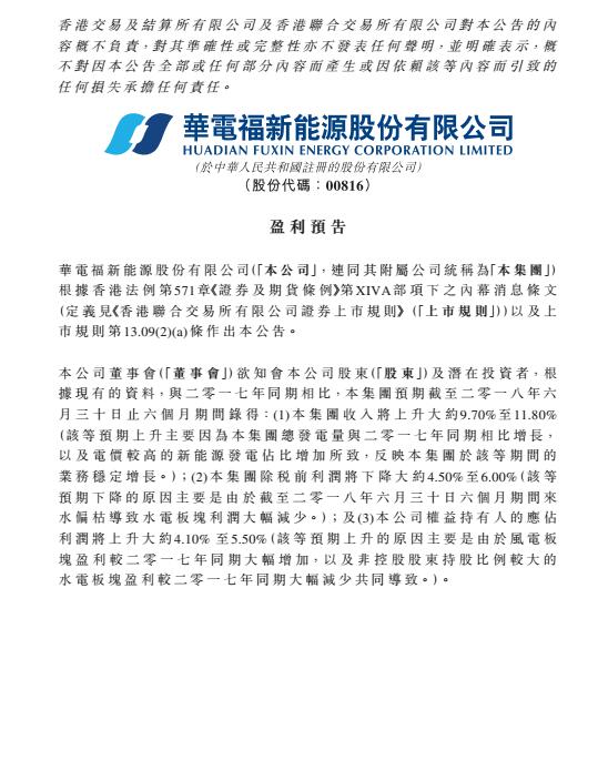 　　華電福新于8月15日發(fā)布上半年盈利預(yù)告，預(yù)告顯示，集團截至2018年6月31日，收入上升約9.7-11.8%，主要原因是集團總發(fā)電量與2017年同期相比增長，以及電價較高的新能源發(fā)電占比增加所致。但稅前利潤下降4.5-6%，這是因為截至6月底，本年度6個月期間來水偏枯導(dǎo)致水電板塊利潤大幅減少