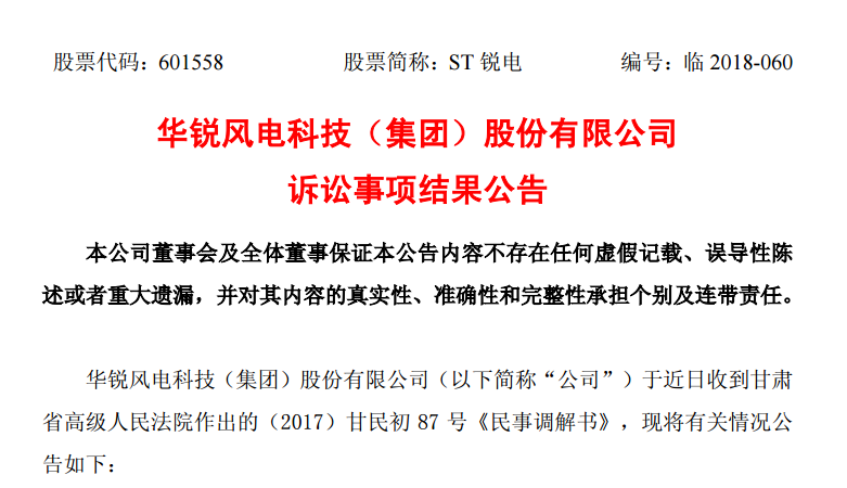                         華銳風(fēng)電科技（集團(tuán)）股份有限公司訴訟事項(xiàng)結(jié)果公告 本公司董事會(huì)及全體董事保證本公告內(nèi)容不存在任何虛假記載、誤導(dǎo)性陳述或者重大遺漏，并對(duì)其內(nèi)容的真實(shí)性、準(zhǔn)確性和完整性承擔(dān)個(gè)別及連帶責(zé)任。 華銳風(fēng)電科技（集團(tuán)）股份有限公司（以下簡(jiǎn)稱“公司”）于近日收到甘肅省高級(jí)人民法院作出的（2017）甘民初87號(hào)《民事調(diào)解書》，現(xiàn)將有關(guān)情況公告如下： 一、本次訴訟的基本情況 公司于2017年7月收到甘肅省高級(jí)人民法院作出的（2